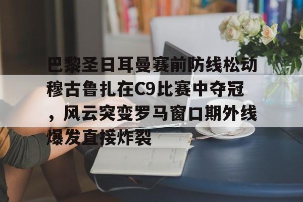 巴黎圣日耳曼赛前防线松动穆古鲁扎在C9比赛中夺冠，风云突变罗马窗口期外线爆发直接炸裂的简单介绍-九游娱乐平台